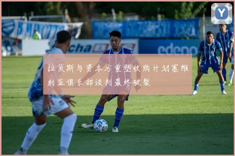 拉莫斯与资本方重塑收购计划塞维利亚俱乐部谈判最终破裂