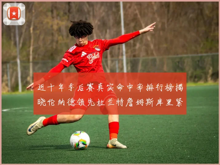近十年季后赛真实命中率排行榜揭晓伦纳德领先杜兰特詹姆斯库里紧随其后