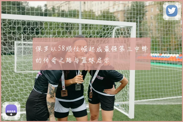 保罗以58顺位崛起成最强第三中锋的传奇之路与篮球启示