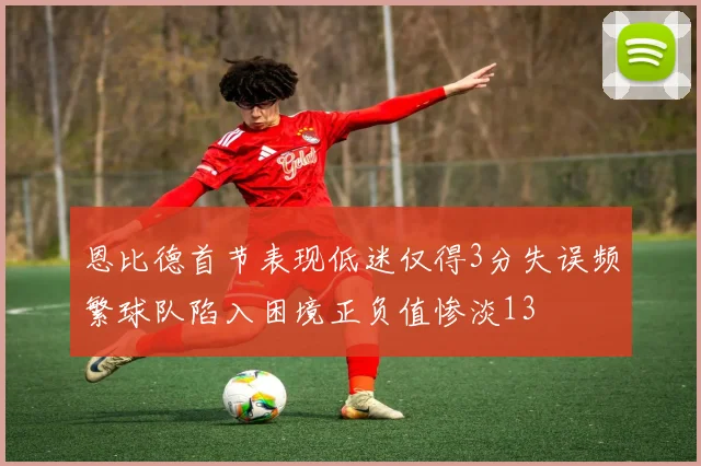 恩比德首节表现低迷仅得3分失误频繁球队陷入困境正负值惨淡13