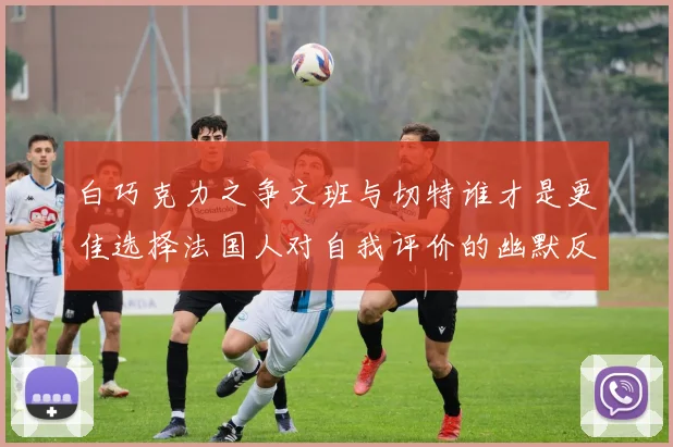 白巧克力之争文班与切特谁才是更佳选择法国人对自我评价的幽默反思