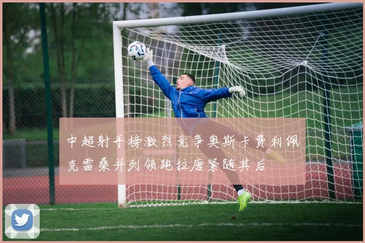 中超射手榜激烈竞争奥斯卡费利佩克雷桑并列领跑拉唐紧随其后