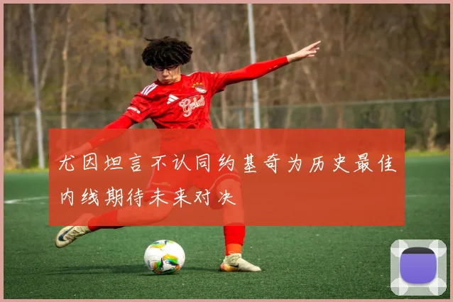尤因坦言不认同约基奇为历史最佳内线期待未来对决