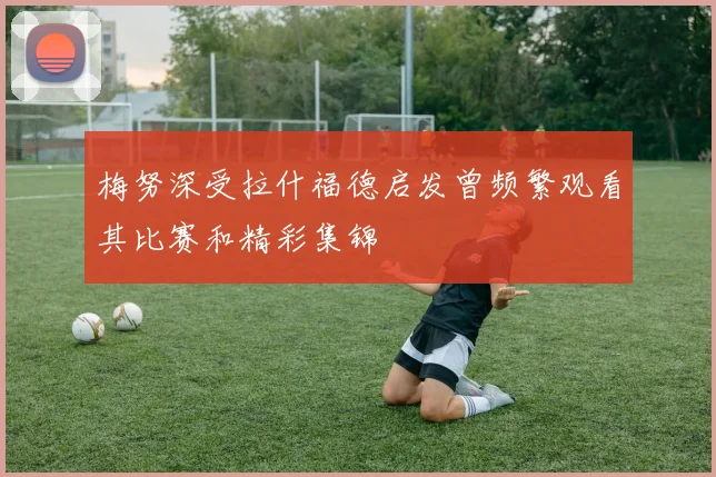 梅努深受拉什福德启发曾频繁观看其比赛和精彩集锦