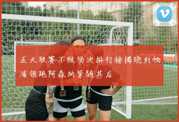 五大联赛不败场次排行榜揭晓利物浦领跑阿森纳紧随其后