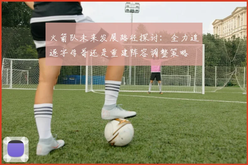 火箭队未来发展路径探讨：全力追逐字母哥还是重建阵容调整策略