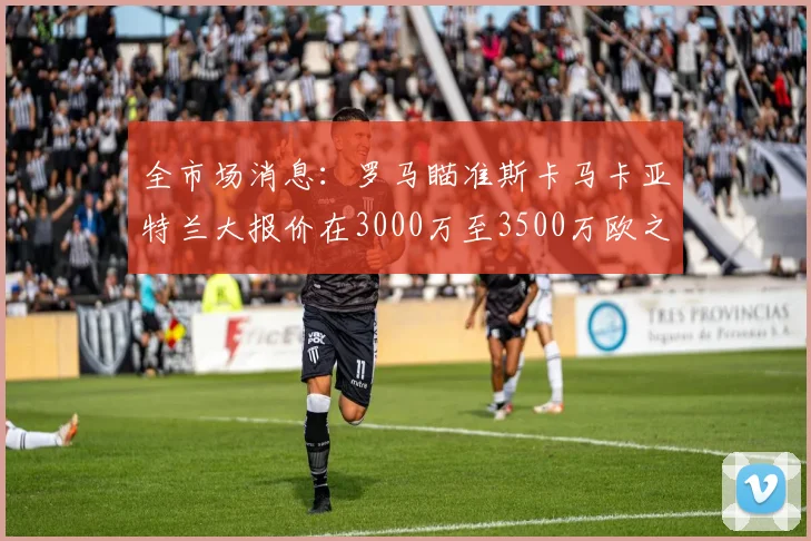 全市场消息：罗马瞄准斯卡马卡亚特兰大报价在3000万至3500万欧之间