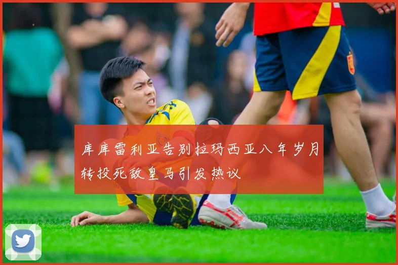 库库雷利亚告别拉玛西亚八年岁月转投死敌皇马引发热议