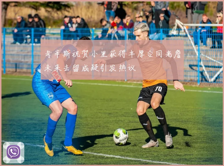 考辛斯祝贺小里获得丰厚合同老詹未来去留成疑引发热议