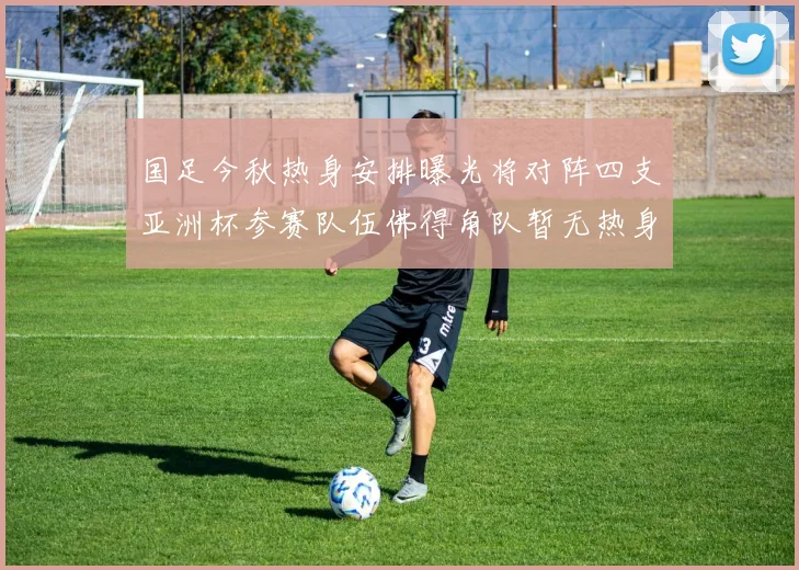国足今秋热身安排曝光将对阵四支亚洲杯参赛队伍佛得角队暂无热身计划