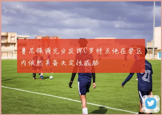 鲁尼强调充分发挥C罗特点他在禁区内依然具备决定性威胁
