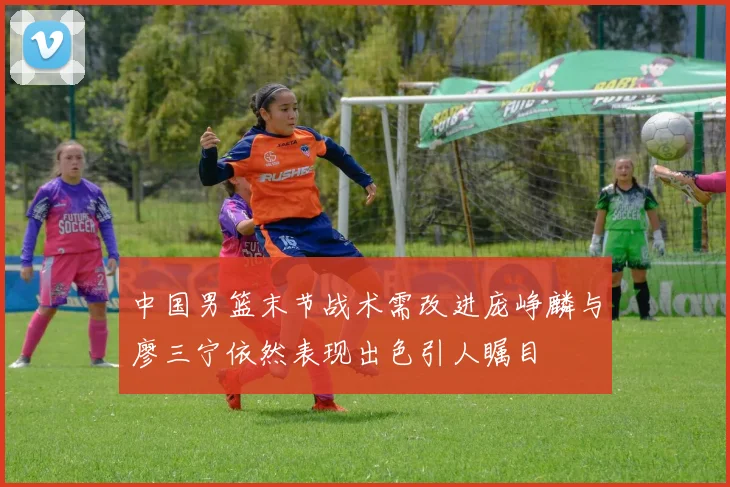 中国男篮末节战术需改进庞峥麟与廖三宁依然表现出色引人瞩目