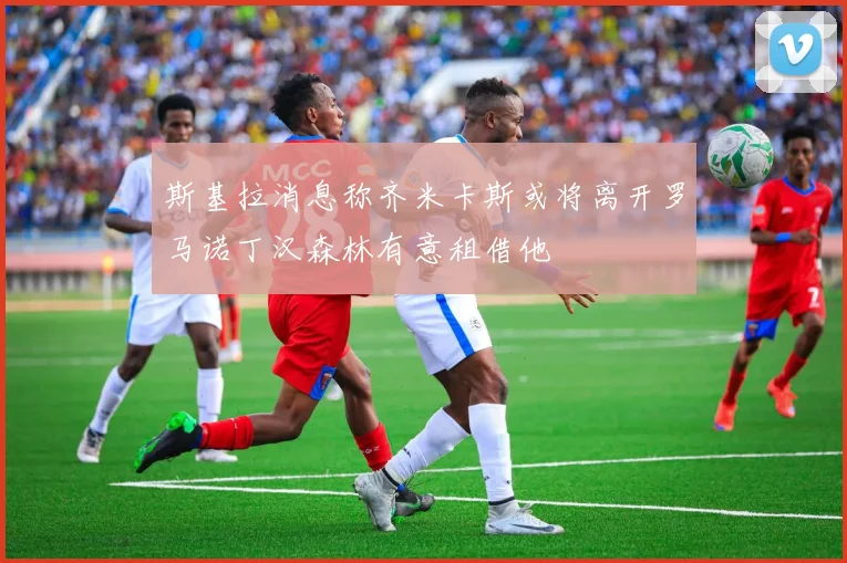 斯基拉消息称齐米卡斯或将离开罗马诺丁汉森林有意租借他