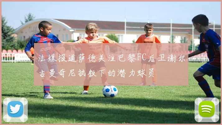 法媒报道萨德关注巴黎FC后卫谢尔吉曼奇尼执教下的潜力球员