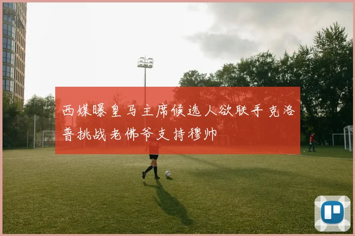 西媒曝皇马主席候选人欲联手克洛普挑战老佛爷支持穆帅