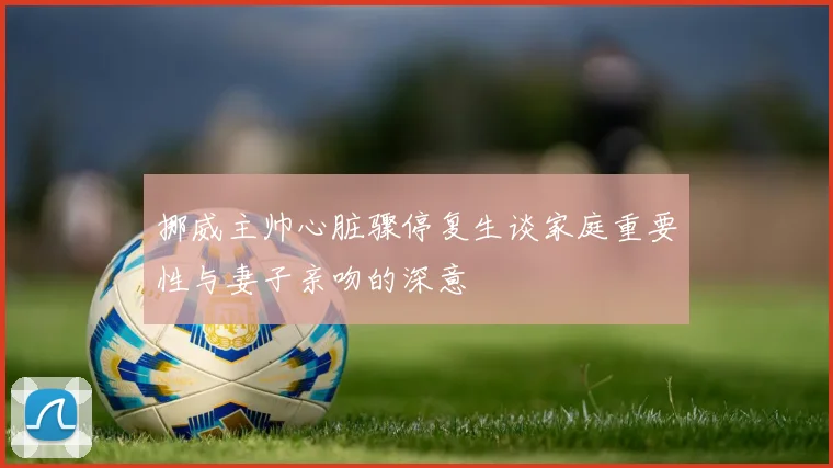 挪威主帅心脏骤停复生谈家庭重要性与妻子亲吻的深意