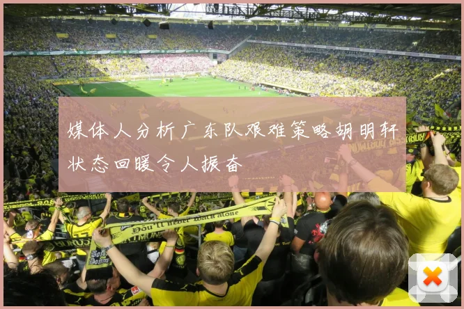 媒体人分析广东队艰难策略胡明轩状态回暖令人振奋