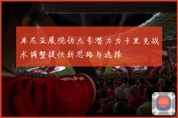 库尼亚展现伪九号潜力为卡里克战术调整提供新思路与选择