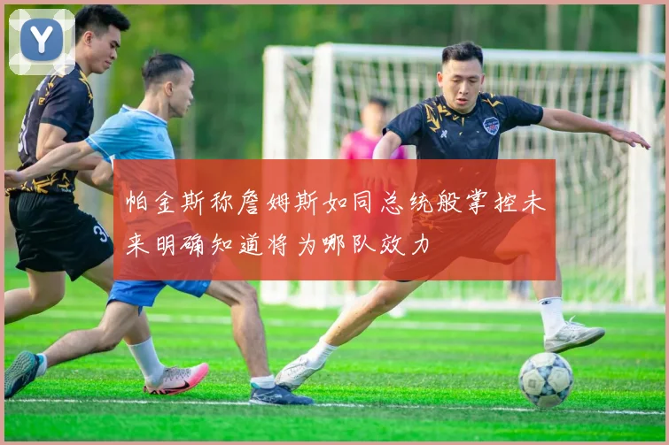 帕金斯称詹姆斯如同总统般掌控未来明确知道将为哪队效力