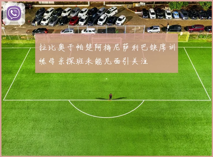 拉比奥于帕楚阿梅尼萨利巴缺席训练母亲探班未能见面引关注