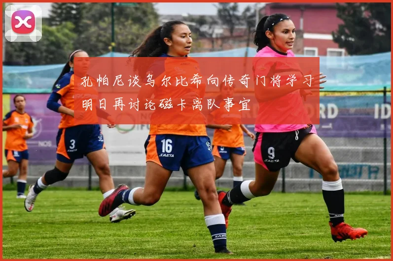 孔帕尼谈乌尔比希向传奇门将学习明日再讨论磁卡离队事宜