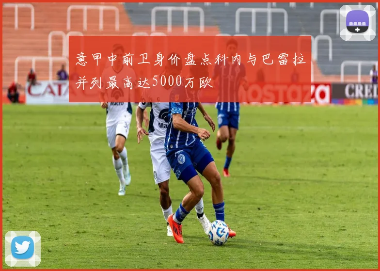 意甲中前卫身价盘点科内与巴雷拉并列最高达5000万欧