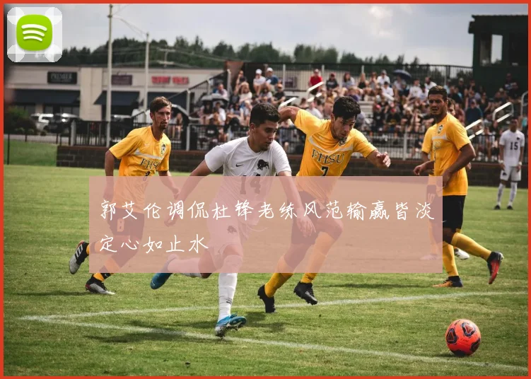 郭艾伦调侃杜锋老练风范输赢皆淡定心如止水