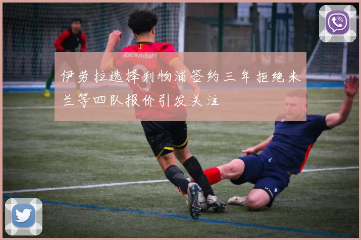 伊劳拉选择利物浦签约三年拒绝米兰等四队报价引发关注