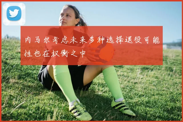 内马尔考虑未来多种选择退役可能性也在权衡之中