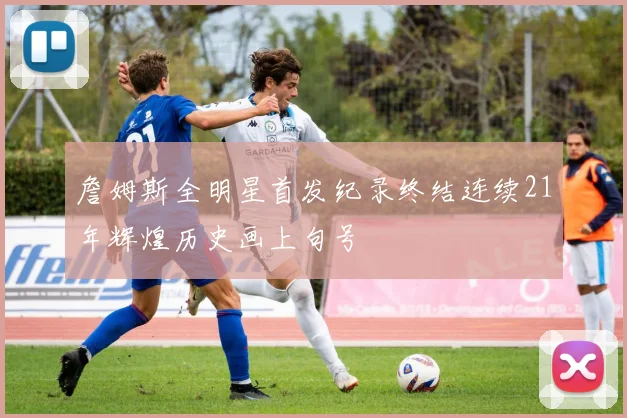 詹姆斯全明星首发纪录终结连续21年辉煌历史画上句号